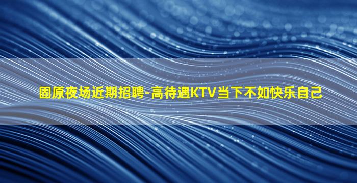 固原夜场近期招聘-高待遇KTV当下不如快乐自己